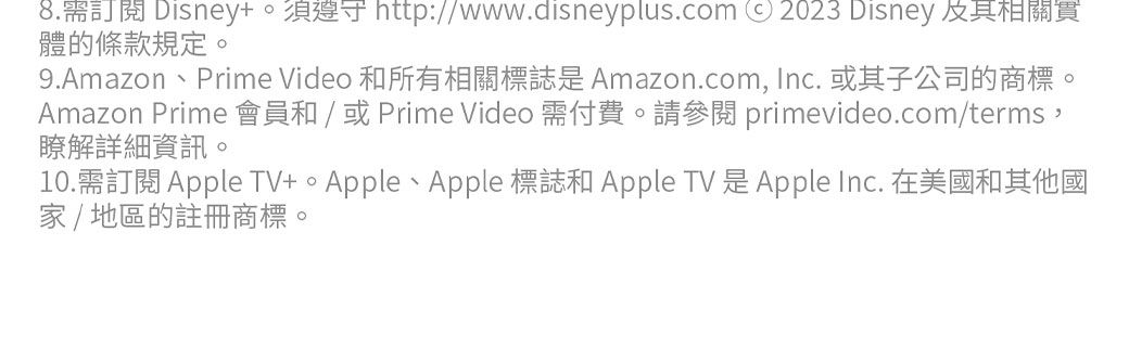 8.需訂閱 Disney。須遵守 http://www.disneyplus.com 2023 Disney 相關體的條款規定。9.Amazon、Prime Video 和所有相關標誌是Amazon.com, Inc. 或其子公司的商標。Amazon Prime 會員和 / 或 Prime Video 需付費。請 primevideo.com/terms,瞭解詳細資訊。10.需訂閱 Apple TV、Apple 標誌和 Apple TV 是Apple Inc. 在美國和其他國家/地區的註冊商標。