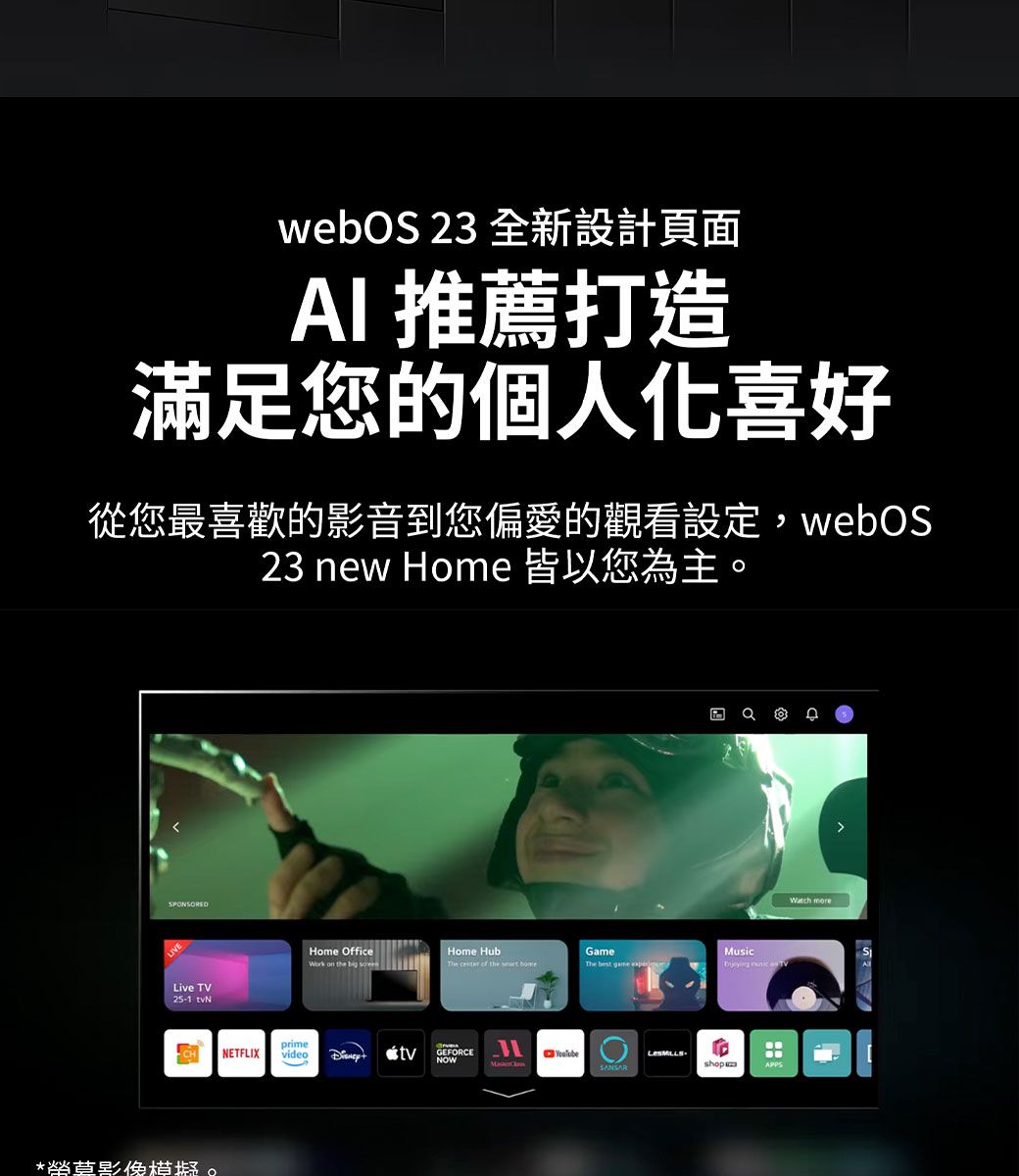 webOS 23 全新設計頁面AI 推薦打造滿足您的個人喜好從您最喜歡的影音到您偏愛的觀看設定,webOS23 new Home 皆以您為主。SPONSOREDLive TV25-1 *榮影像模擬。Home OfficeHome HubGameMusicThe  of the  primeNETFLIX video  tvGEFORCENOWSANSARshopWatch more