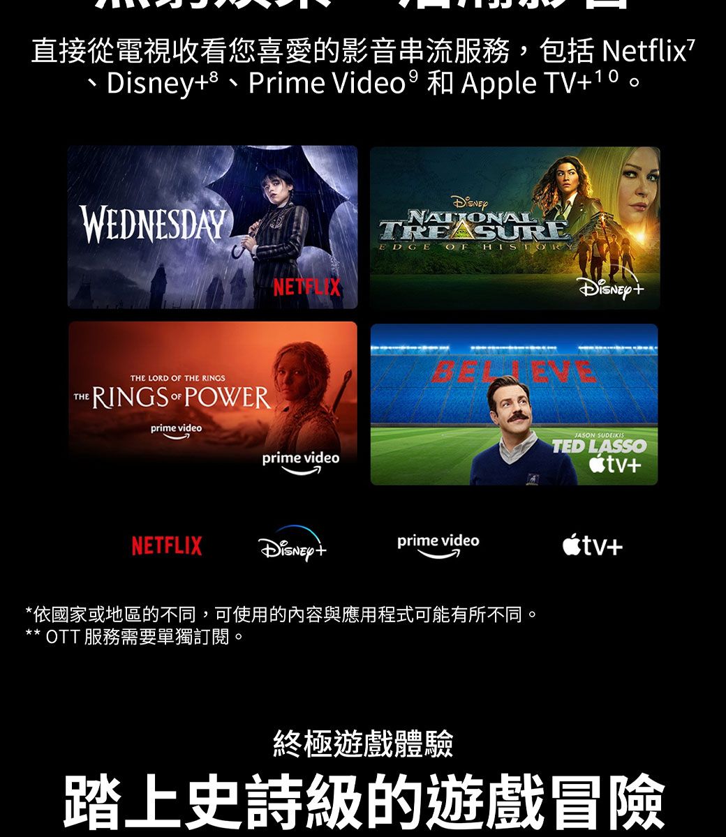 直接從電視收看您喜愛的影音串流服務,包括Ntflixe、Prime Video  和Apple TV10。WEDNESDAYNETFLIXTHETHE LORD  THE RINGSRINGS OF POWERprime videoprime videoNATIONALTREASUREEDGE OF JASON SUDEIKISTED LASSO+NETFLIXDisney+prime video+*依國家或地區的不同,可使用的內容與應用程式可能有所不同。* OTT 服務需要單獨訂閱。終極遊戲體驗踏上史詩級的遊戲冒險