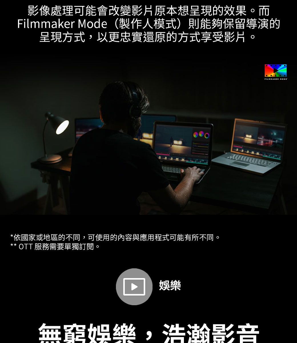 影像處理可能會改變影片原本想呈現的效果。而Filmmaker Mode (製作人模式)則能夠保留導演的呈現方式,以更忠實還原的方式享受影片。*依國家或地區的不同,可使用的內容與應用程式可能有所不同。** OTT 服務需要單獨訂閱。娛樂無窮娛樂,浩瀚影音