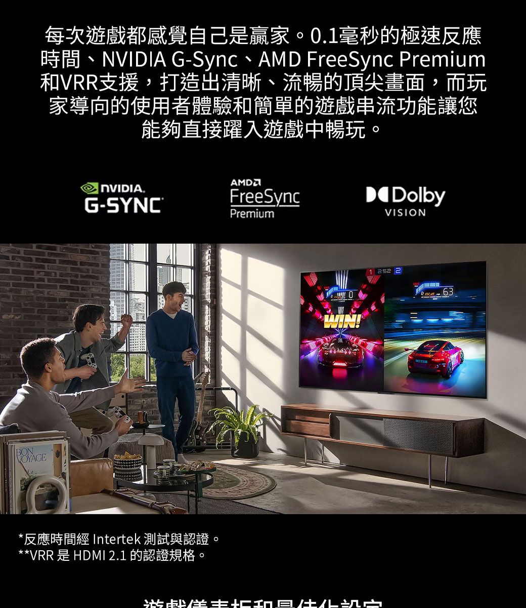 每次遊戲都感覺自己是贏家0.毫秒的極速反應時間、 G-Sync、 FreeSync Preium和VRR支援,打造出清晰、流暢的頂尖畫面,而玩家導向的使用者體驗和簡單的遊戲串流功能讓您能夠直接躍入遊戲中暢玩。NVIDIA.G-SYNC®AMDFreeSyncPremiumDolbyVISION*反應時間 Intertek 測試與認證**VRR 是 HDMI 2.1 的認證規格。。WIN!1  2 m 63