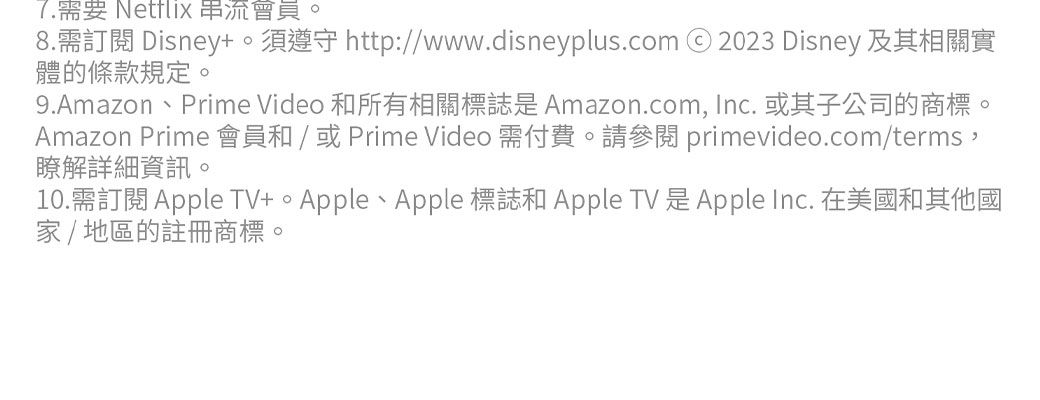 7.需要 Netflix 串流會員。8.需訂閱 Disney。須 http://www.disneyplus.com 2023 Disney 及其相關實體的條款規定。9.Amazon、Prime Video 和所有相關標誌是Amazon.com, Inc. 或其子公司的商標。Amazon Prime 會員和/ 或 Prime Video 需付費。請 primevideo.com/terms,瞭解詳細資訊。10.需訂閱 Apple TV+、Apple 標誌和 Apple TV 是Apple Inc. 在美國和其他國家/地區的註冊商標。