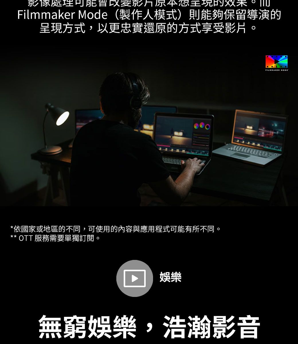 影像處理的效果Filmmaker Mode (製作人模式)則能夠保留導演的呈現方式,以更忠實還原的方式享受影片。*依國家或地區的不同,可使用的內容與應用程式可能有所不同。** OTT 服務需要單獨訂閱。娛樂無窮娛樂,浩瀚影音