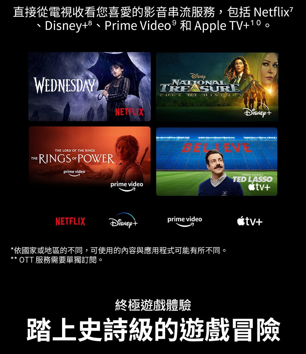 直接從電視收看您喜愛的影音串流服務,包括Ntflix、e、Prime Video  和Apple TV10。WEDNESDAYNETFLIXTHETHE LORD  THE RINGSRINGS OF POWERprime videoprime videoNATIONALTREASUREEDGEOF JASON SUDEIKISTED LASSO+NETFLIXDisney+prime video+*依國家或地區的不同,可使用的內容與應用程式可能有所不同。* OTT 服務需要單獨訂閱。終極遊戲體驗踏上史詩級的遊戲冒險