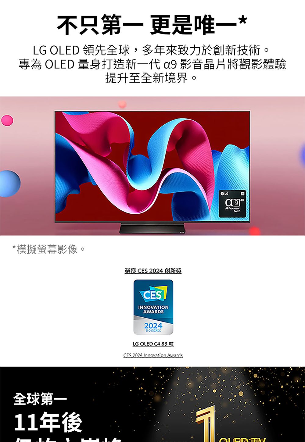 不只第一 更是唯一*LG OLED 領先全球,多年來致力於創新技術。專為 OLED 量身打造新一代  影音晶片將觀影體驗提升至全新境界。*模擬螢幕影像。 CES 2024 創新11年後CESINNOVATIONAWARDS2024LG OLED C4 83 CES 2024 Innovation Awards