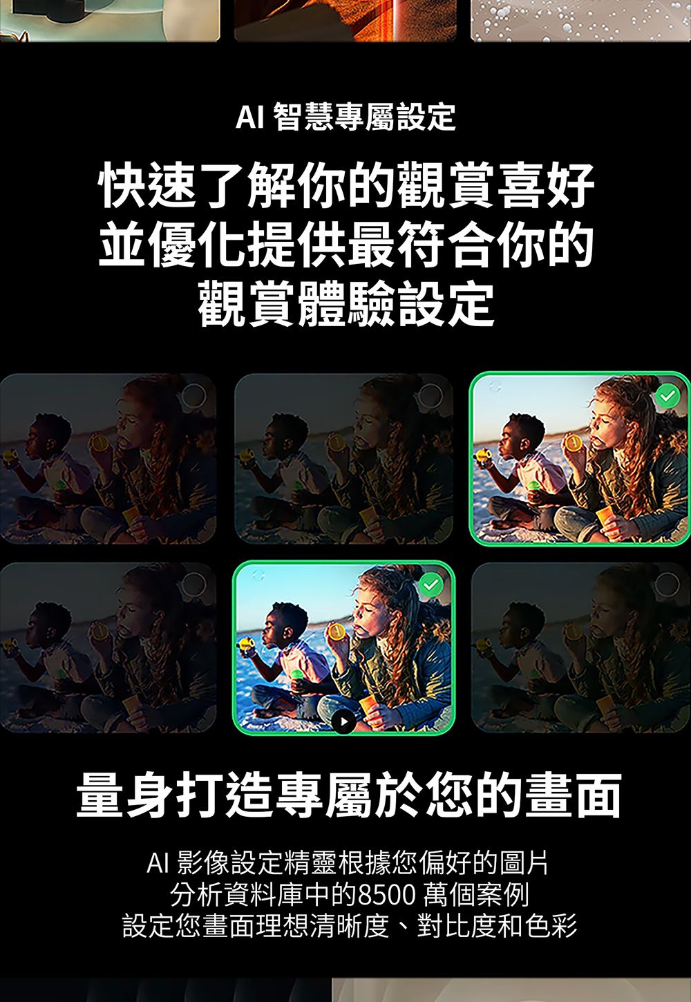 智慧專屬設定快速了解你的觀賞喜好並優化提供最符合你的觀賞體驗設定量身打造專屬於您的畫面AI影像設定精靈根據您偏好的圖片分析資料庫中的8500 萬個案例設定您畫面理想清晰度、對比度和色彩