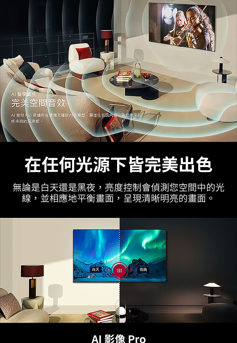 AI 聲學調控完美空間音效 音效 Pro 根據所在環境及播放內容類型最佳化音訊內容為您帶來,所未有的沉浸在任何光源下皆完美出色無論是白天還是黑夜,亮度控制會偵測您空間中的光線,並相應地平衡畫面,呈現清晰明亮的畫面。白天夜晚Al 影像 Pro