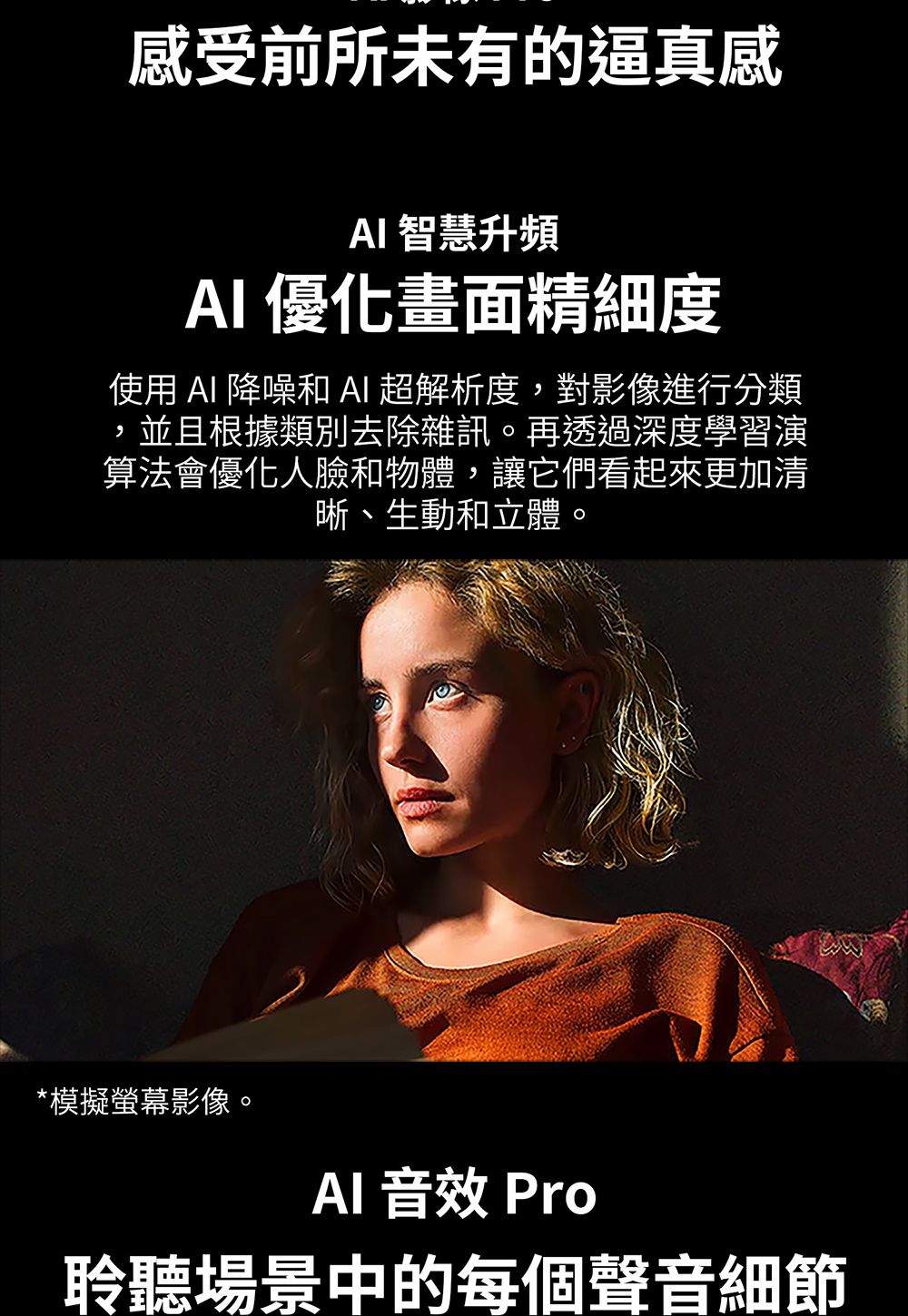 感受前所未有的逼真感 智慧升頻 優化畫面精細度使用  降噪和 AI 超解析度對影像進行分類,並且根據類別去除雜訊。再透過深度學習演算法會優化人臉和物體,讓它們看起來更加清晰、生動和立體。*模擬螢幕影像。AI 音效 Pro聆聽場景中的每個聲音細節