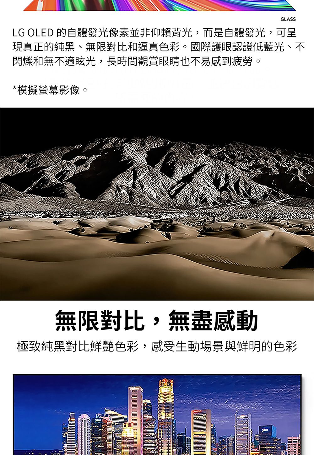 GLASSLG OLED 的自體發光像素並非仰賴背光,而是自體發光,可呈現真正的純黑、無限對比和逼真色彩。國際護眼認證低藍光、不閃爍和無不適眩光,長時間觀賞眼睛也不易感到疲勞。*模擬螢幕影像。無限對比,無盡感動極致純黑對比鮮艷色彩,感受生動場景與鮮明的色彩