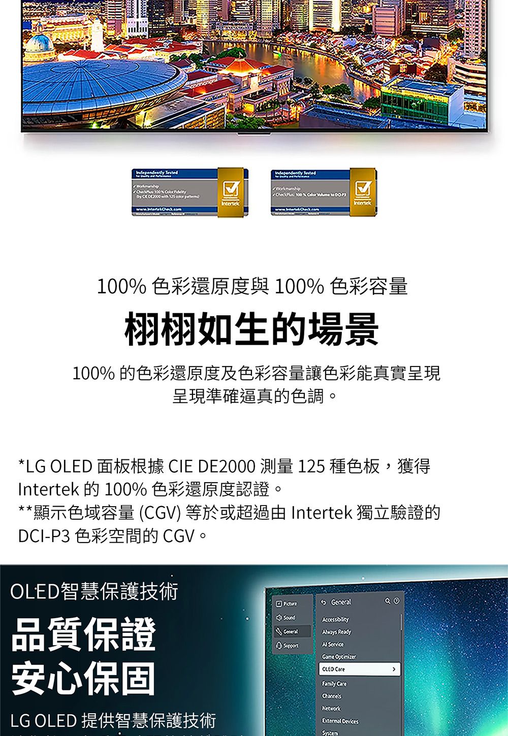 100% 色彩還原度與100% 色彩容量栩栩如生的場景100% 的色彩還原度及色彩容量讓色彩能真實呈現呈現準確逼真的色調。*LG OLED 面板根據 CIE DE2000 測量 125 種色板,獲得Intertek 的 100% 色彩還原度認證。*顯示色域容量 CGV) 等於或超過由 Intertek 獨立驗證的DCI-P3 色彩空間的 CGV。OLED智慧保護技術品質保證安心保固LG OLED 提供智慧保護技術 General  ServiceGame CLEO Family CareNetworkExternal Devices