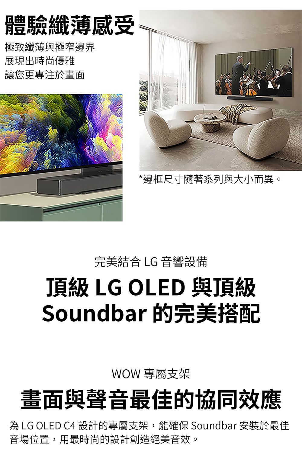體驗纖薄感受極致纖薄與極窄邊界展現出時尚優雅讓您更專注於畫面*邊框尺寸隨著系列與大小而異。完美結合 LG 音響設備頂級 LG OLED 與頂級Soundbar 的完美搭配WOW 專屬支架畫面與聲音最佳的協同效應 LG OLED C4 設計的專屬支架,能確保 Soundbar 安裝於最佳音場位置,用最時尚的設計創造絕美音效。