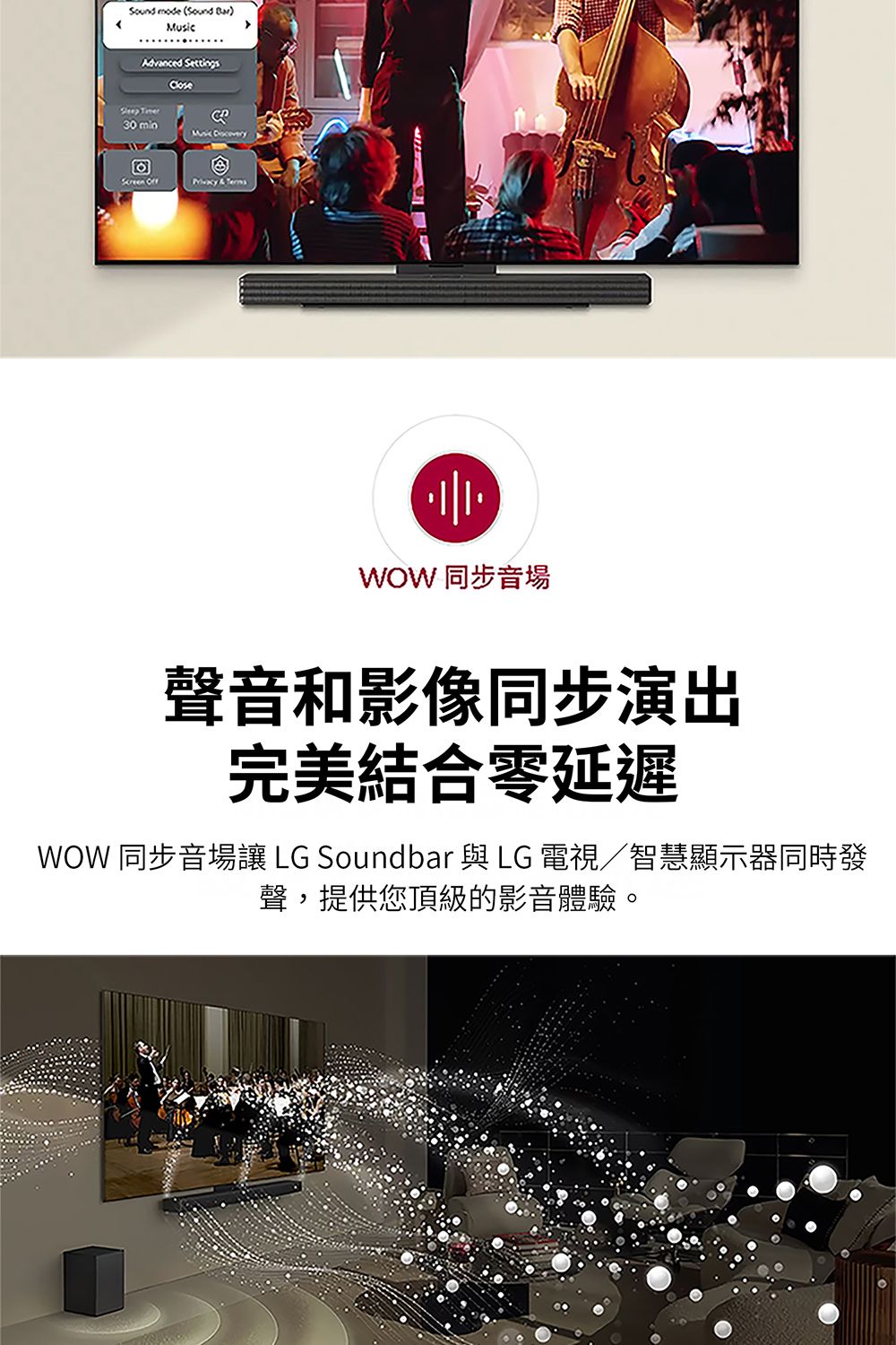 Sound mode (Sound Advnced SettingsGleep TimeraCloseMusic Screen  & WOW 同步音場聲音和影像同步演出完美結合零延遲WOW 同步音場讓 LG Soundbar 與 LG 電視/智慧顯示器同時發聲,提供您頂級的影音體驗。