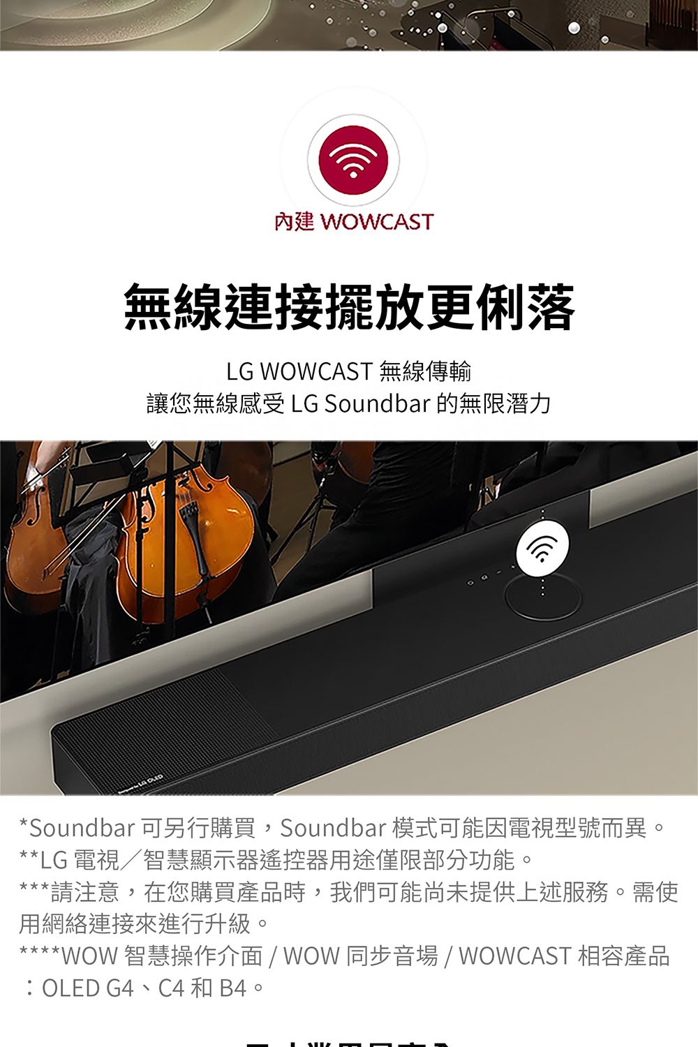 內建 WOWCAST無線連接擺放更俐落LG WOWCAST 無線傳輸讓您無線感受 LG Soundbar 的無限潛力*Soundbar 可另行購買,Soundbar 模式可能因電視型號而異**LG 電視/智慧顯示器遙控器用途僅限部分功能。*請注意,在您購買產品時,我們可能尚未提供上述服務。需使用網絡連接來進行升級。****WOW 智慧操作介面 / WOW 同步音場 / WOWCAST 相容產品OLED G4C4 和 B4。