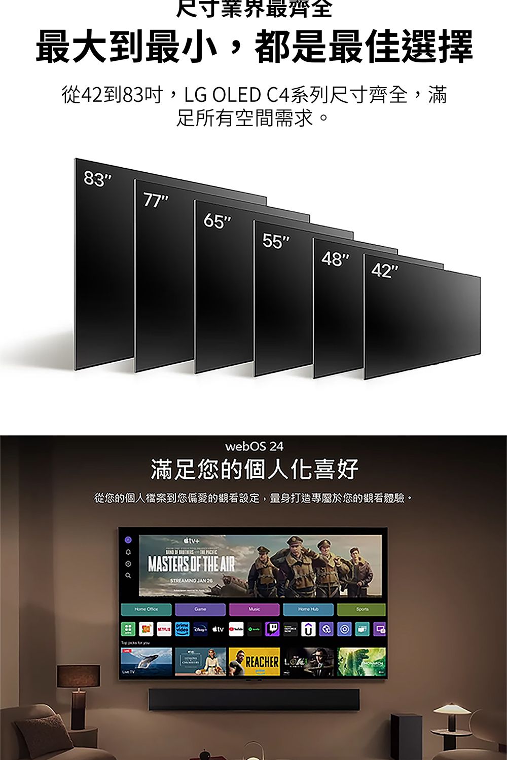 尺寸業界最齊全最大到最小,都是最佳選擇從42到83吋,LG OLED C4系列尺寸齊全,滿足所有空間需求8365554842webOS 24滿足您的個人化喜好從您的個人檔案到您偏愛的觀看設定,量身打造專屬於您的觀看體驗。   ASTERS OF THE AIR STREAMINO JAN 20 MHome 1REACHER