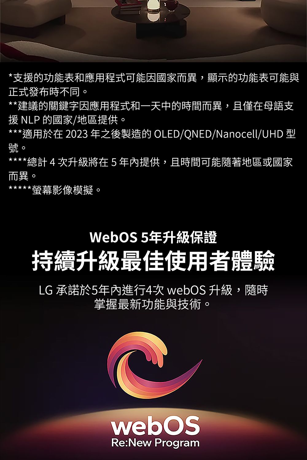 *支援的功能表和應用程式可能因國家而異,顯示的功能表可能與正式發布時不同**建議的關鍵字因應用程式和一天中的時間而異,且僅在母語支援 NLP的國家/地區提供。***適用於在 2023 年之後製造的 OLED/QNED/Nanocell/UHD 型。*總計4次升級將在5年內提供,且時間可能隨著地區或國家而異。螢幕影像模擬。WebOS 5年升級保證持續升級最佳使用者體驗LG 承諾於5年內進行4次  升級,隨時掌握最新功能與技術。webOSRe:New Program
