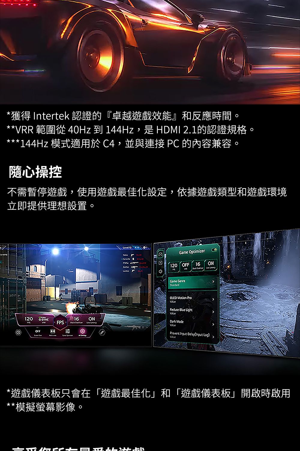 *獲得 Intertek 認證的『卓越遊戲效能』和反應時間。**VRR 範圍從40Hz 到 44Hz,是 HDMI 2.1的認證規格。***144Hz 模式適用於C4,並與連接 PC 的內容兼容。隨心操控不需暫停遊戲,使用遊戲最佳化設定,依據遊戲類型和遊戲環境立即提供理想設置。120 16FPSH1 ptimizer 16Game   ON    ModeON    ) *遊戲儀表板只會在「遊戲最佳化」和「遊戲儀表板」開啟時啟用*模擬螢幕影像O