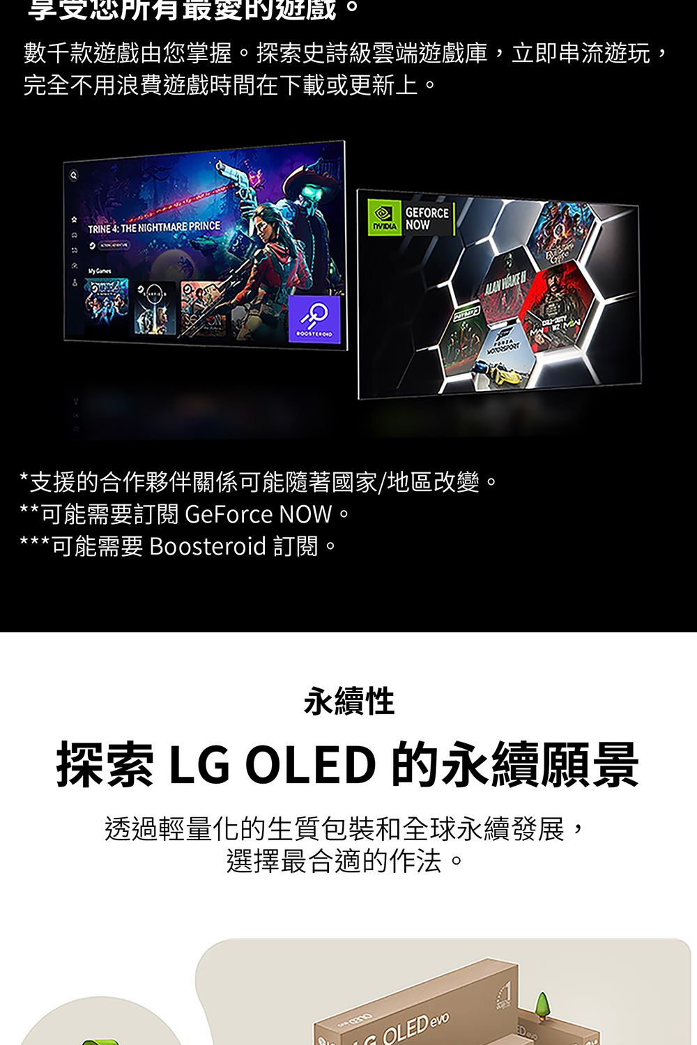 享受所有數千款遊戲由您掌握探索史詩級雲端遊戲庫,立即串流遊玩,完不用浪費遊戲時間在下載或更新上。GEFORCETRINE 4: THE NIGHTMARE PRINCE。 NOW全  *支援的合作夥伴關係可能隨著國家/地區改變。**可能需要訂閱 GeForce NOW***可能需要 Boosteroid 訂閱。永續性探索 LG OLED 的永續願景透過輕量化的生質包裝和全球永續發展,選擇最合適的作法。OLED evo