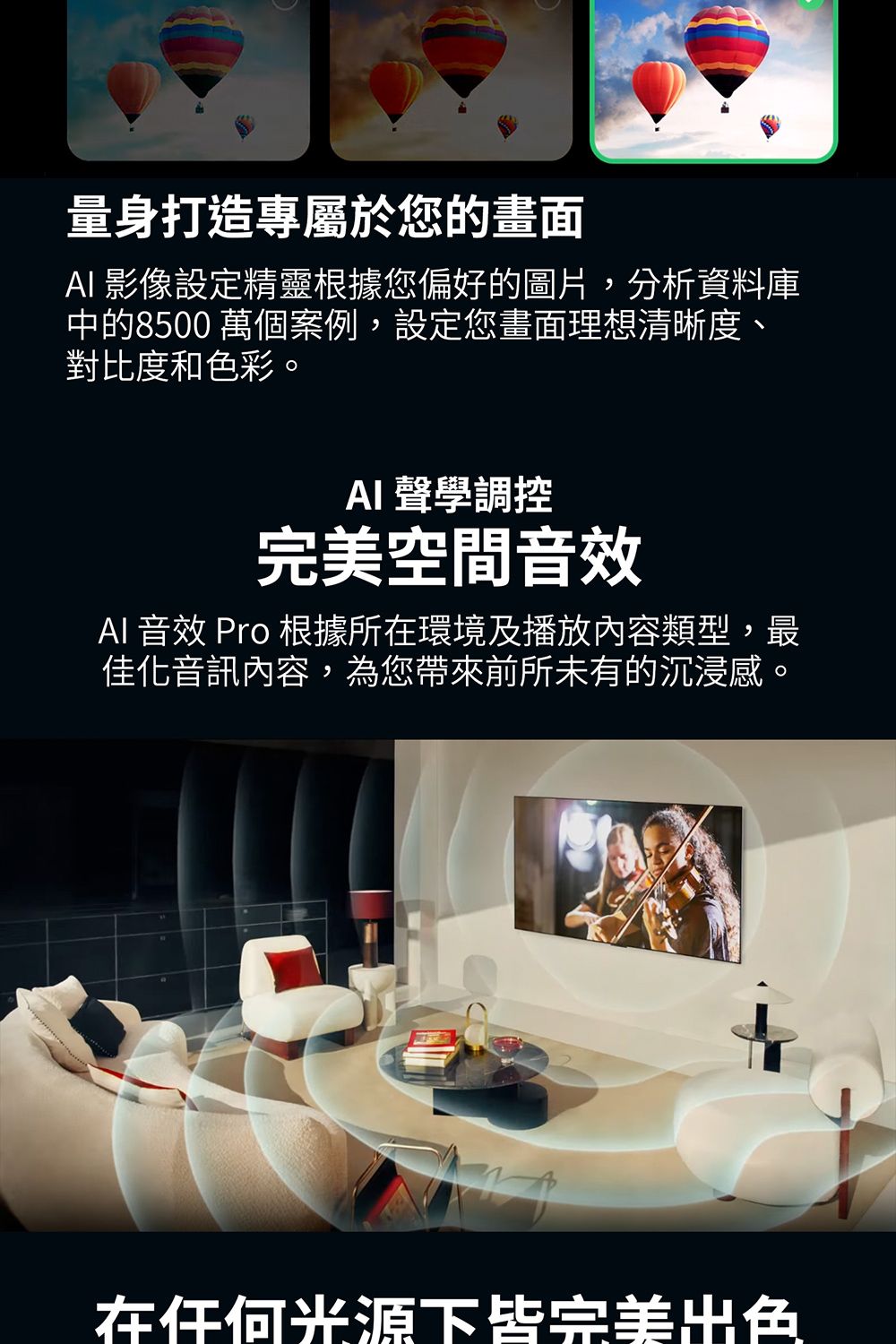 量身打造專屬於您的畫面 影像設定精靈根據您偏好的圖片,分析資料庫中的8500 萬個案例,設定您畫面理想清晰度、對比度和色彩。AI 聲學調控完美空間音效AI 音效 Pro 根據所在環境及播放內容類型,最佳化音訊內容,為您帶來前所未有的沉浸感。在任何光源下皆完美出色