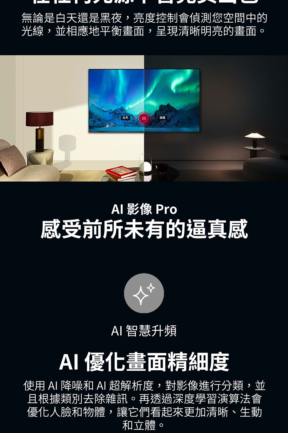 無論是白天還是黑夜,亮度控制會偵測您空間中的光線,並相應地平衡畫面,呈現清晰明亮的畫面。 白天夜晚 影像 Pro感受前所未有的逼真感 智慧升頻AI 優化畫面精細度使用AI 降噪和AI超解析度,對影像進行分類,並且根據類別去除雜訊。再透過深度學習演算法會優化人臉和物體,讓它們看起來更加清晰、生動和立體。