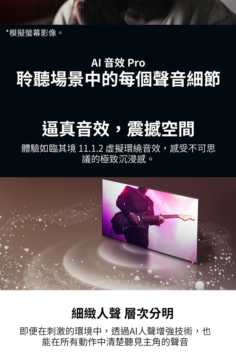 *模擬螢幕影像。 音效 Pro聆聽場景中的每個聲音細節逼真音效,震撼空間體驗如臨其境 11.1.2 虛擬環繞音效,感受不可思議的極致沉浸感。細緻人聲 層次分明即便在刺激的環境中,透過AI人聲增強技術,也能在所有動作中清楚聽見主角的聲音