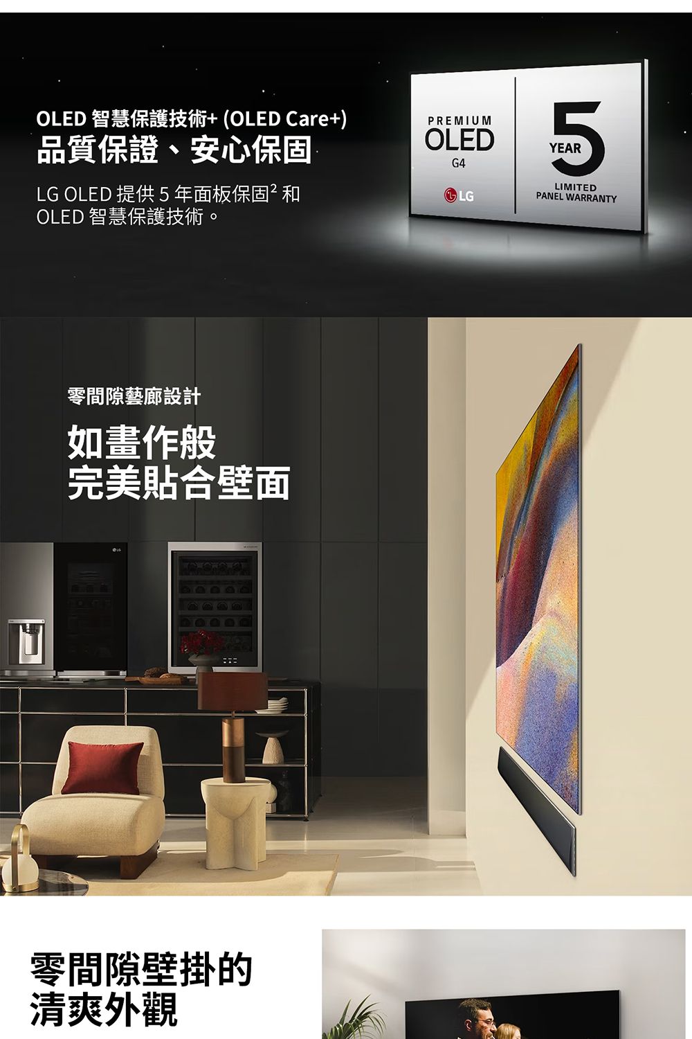 OLED 智慧保護技術+(OLED Care+)品質保證、安心保固LG OLED 提供5年面板保固OLED 智慧保護技術。PREMIUMOLEDG45YEARLGLIMITEDPANEL WARRANTY零間隙藝廊設計如畫作般完美貼合壁面零間隙壁掛的清爽外觀