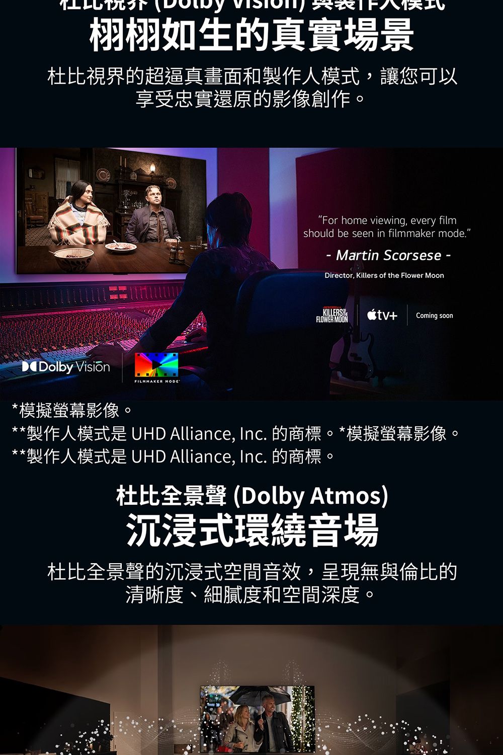 栩栩如生的真實場景杜比視界的超逼真畫面和製作人模式,讓您可以享受忠實還原的影像創作。“For home viewing, every filmshould be seen in filmmaker mode.Martin Scorsese -Director, Killers of the Flower MoonKILLERSFLOWER MOON+ Coming soonDolby 模擬螢幕影像。FILMMAKER **製作人模式是 UHD Alliance, Inc. 的商標。*模擬螢幕影像。**製作人模式是 UHD Alliance, Inc. 的商標。杜比全景 (Dolby Atmos)沉浸式環繞音場杜比全景聲的沉浸式空間音效,呈現無與倫比的清晰度、細膩度和空間深度。