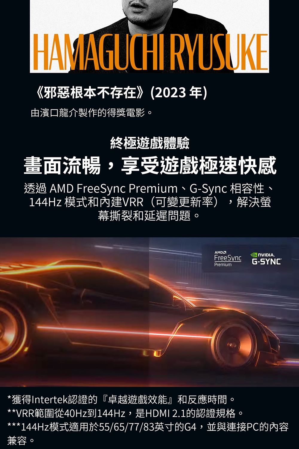 HAMAGUCHI RYUSUKE《邪惡根本不存在》(2023年)由濱口龍介製作的得獎電影終極遊戲體驗畫面流暢,享受遊戲極速快感透過  FreeSync Premium、G-Sync 相容性、144Hz 模式和內建VRR(可變更新率),解決螢幕撕裂和延遲問題。AMDFreeSyncPremium NVIDIA.G-SYNC®*獲得Intertek認證的『卓越遊戲效能』和反應時間。**VRR範圍從40Hz到144Hz,是HDMI 2.1的認證規格。*144Hz模式適用於55/65/77/83英寸的G4,並與連接PC的內容兼容。