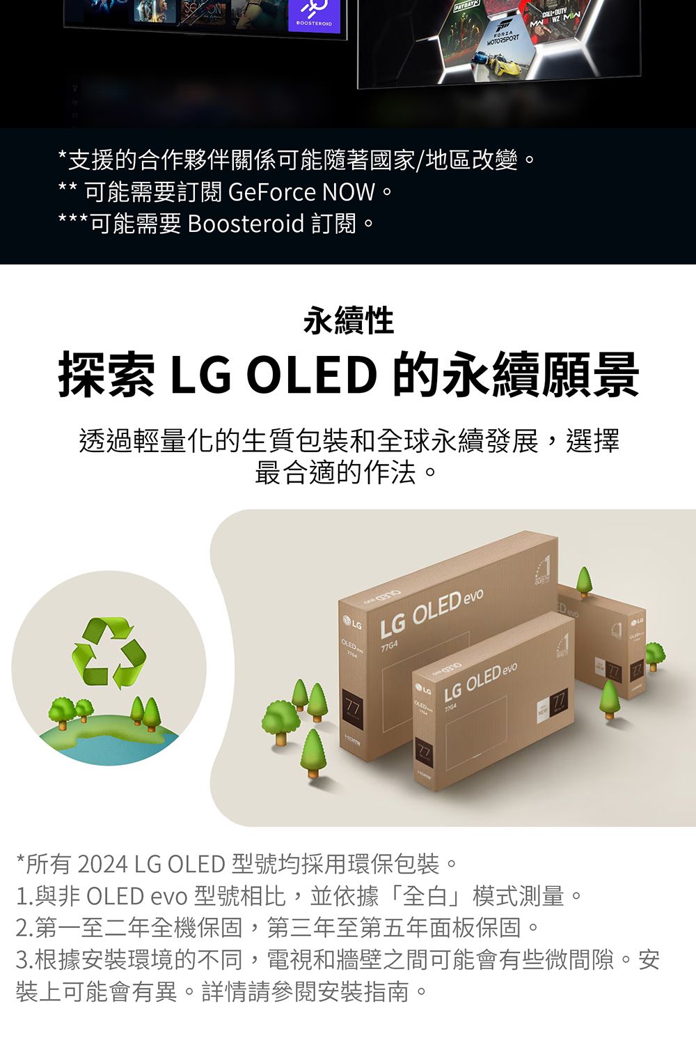 BOOSTEROID MOTORSPORT *支援的合作夥伴關係可能隨著國家/地區改變可能需要訂閱 GeForce 。*可能需要 Boosteroid 訂閱。永續性探索   的永續願景透過輕量化的生質包裝和全球永續發展,選擇最合適的作法。LGLG OLED evo77G4LGOLEDLG OLED evo*所有 2024 LG OLED 型號均採用環保包裝。1.與非 OLED evo 型號相比,並依據「全白」模式測量2.第一至二年全機保固,第三年至第五年面板保固。3.根據安裝環境的不同,電視和牆壁之間可能會有些微間隙。安裝上可能會有異。詳情請參閱安裝指南。
