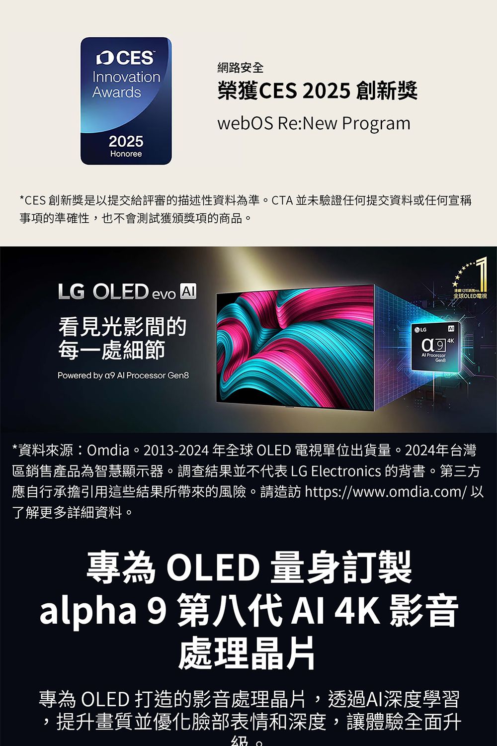 InnovationAwards2025Honoree網路安全榮獲CES 2025 創新獎 Re:New Program*CES 創新獎是以提交給評審的描述性資料為準CTA並未驗證任何提交資料或任何宣稱事項的準確性,也不會測試獲頒獎項的商品。LG OLED evo 看見光影的每一處細節Powered by a9  Processor Gen8LG4KAl ProcessorGen8全球OLED電視*資料來源:Omdia。2013-2024 年全球 OLED 電視單位出貨量。2024年台灣區銷售產品為智慧顯示器。調查結果並不代表 LG Electronics 的背書。第三方應自行承擔引用這些結果所帶來的風險。請造訪 https://www.omdia.com/ 以了解更多詳細資料。專為 OLED 量身訂製alpha 9 第八代  4K 影音處理晶片專為 OLED 打造的影音處理晶片,透過AI深度學習,提升畫質並優化臉部表情和深度,讓體驗全面升。