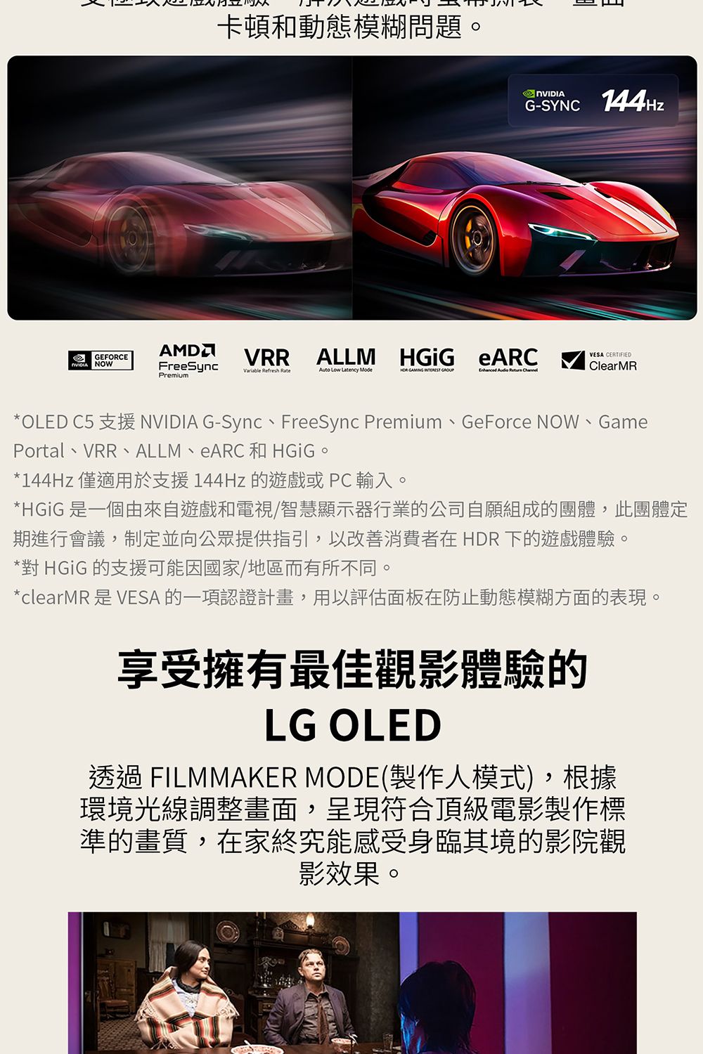 卡頓和動態模糊問題G-SYNC 144HzGEFORCE NOWAMDFreeSyncVRRALLM  eARCVESA CERTIFIEDClearMRVariable Refresh Rate Low Latency      Premium*OLED C5 支援 NVIDIA G-Sync、FreeSync Premium、GeForce NOW、GamePortal、VRR、ALLM、eARC和HGiG。*144Hz 僅適用於支援144Hz 的遊戲或PC輸入。*HGiG 是一個由來自遊戲和電視/智慧顯示器行業的公司自願組成的團體,此團體定期進行會議,制定並向公眾提供指引,以改善消費者在HDR 下的遊戲體驗。*對 HGiG 的支援可能因國家/地區而有所不同。*clearMR 是 VESA 的一項認證計畫,用以評估面板在防止動態模糊方面的表現。享受擁有最佳觀影體驗的LG OLED透過 FILMMAKER MODE製作人模式),根據環境光線調整畫面,呈現符合頂級電影製作標準的畫質,在家終究能感受身臨其境的影院觀影效果。