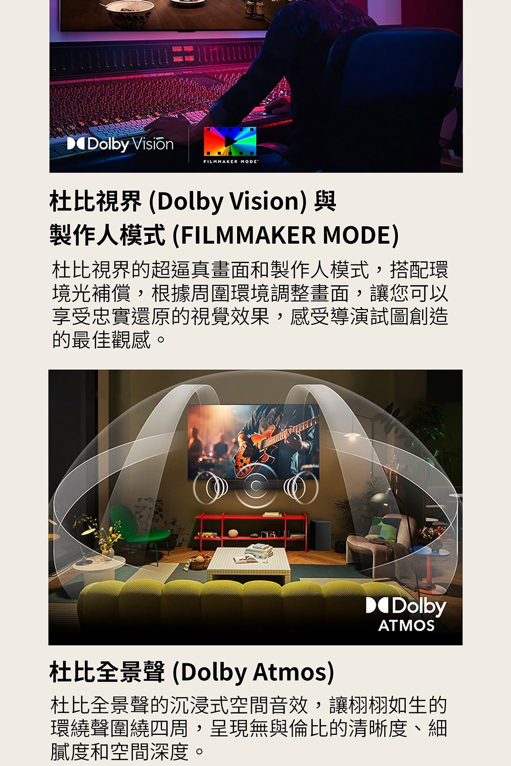 Dolby FILMMAKER MODE杜比視界 (Dolby Vision) 與製作人模式 (FILMMAKER MODE)杜比視界的超逼真畫面和製作人模式,搭配環境光補償,根據周圍環境調整畫面,讓您可以享受忠實還原的視覺效果,感受導演試圖創造的最佳觀感。DDolbyATMOS杜比全景 (Dolby Atmos)杜比全景聲的沉浸式空間音效,讓栩栩如生的環繞聲圍繞四周,呈現無與倫比的清晰度、細膩度和空間深度。