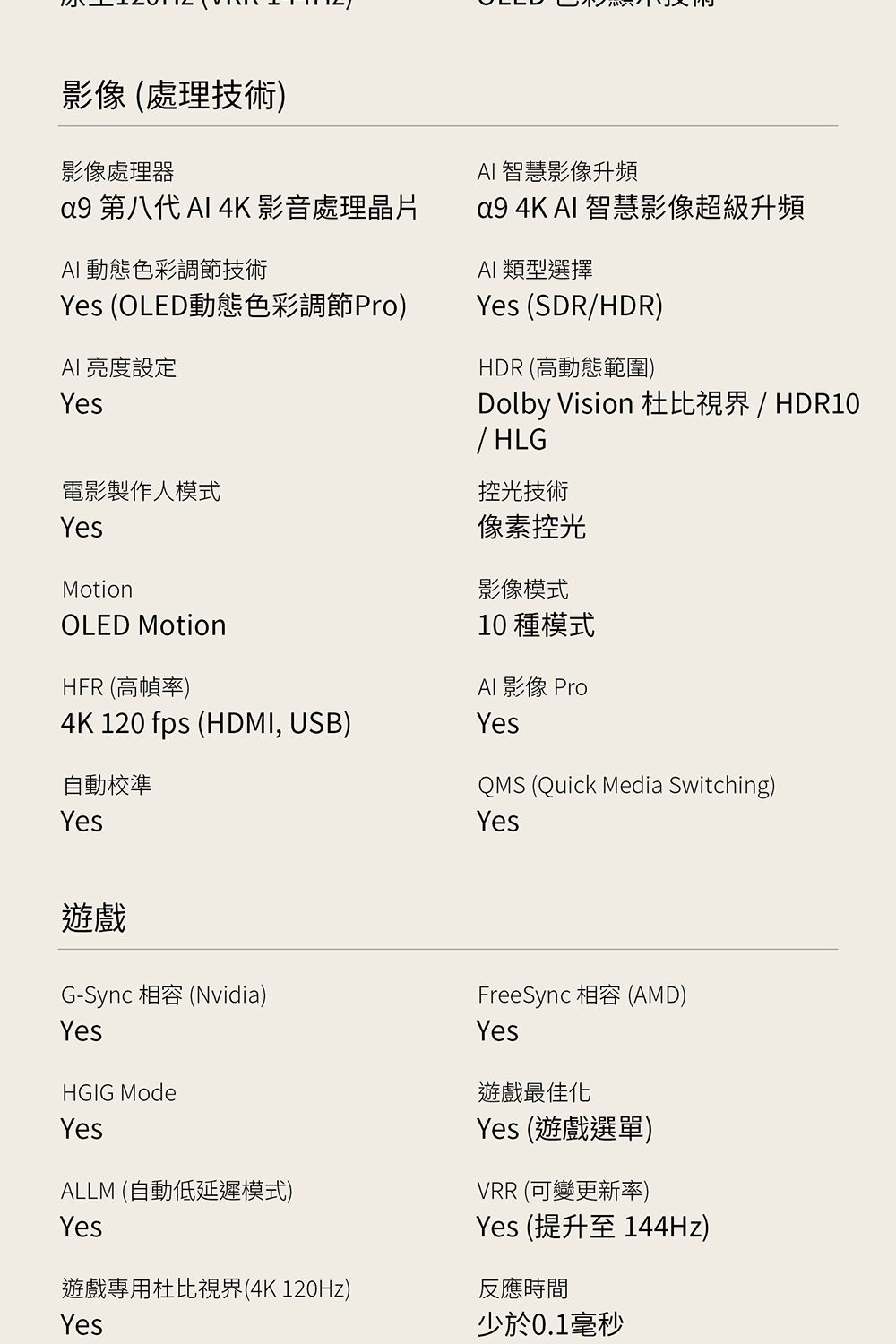 影像 (處理技術)影像處理器 第八代  4K 影音處理晶片 動態色彩調節技術Yes (OLED動態色彩調節Pro)AI 亮度設定Yes電影製作人模式YesMotionOLED MotionHFR (高幀率)4K 120 fps (HDMI, USB)AI 智慧影像升頻a9 4K AI 智慧影像超級升頻AI 類型選擇Yes (SDR/HDR)HDR 高動態範圍)Dolby Vision 杜比視界 / HDR10/HLG控光技術像素控光影像模式10 種模式AI影像 ProYes自動校準YesQMS (Quick Media Switching)Yes遊戲G-Sync 相容 (Nvidia)YesHGIG ModeYesALLM (自動低延遲模式)FreeSync 相容 (AMD)Yes遊戲最佳化Yes (遊戲選單)VRR (可變更新率)Yes (提升至144Hz)Yes遊戲專用杜比視界(4K 120Hz)Yes反應時間少於0.1毫秒