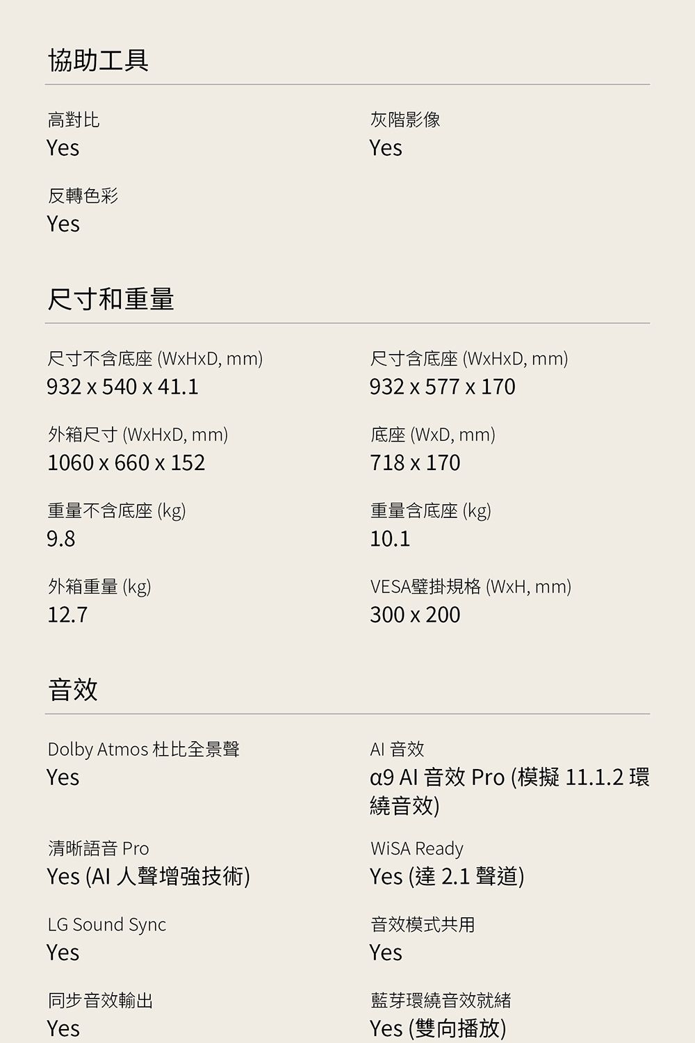 協助工具高對比Yes反轉色彩Yes灰階影像Yes尺寸和重量尺寸不含底座(WHD mm)932 x 540 x 41.1外箱尺寸(xD, mm)1060x660 x 152重量不含底座(kg)9.8外箱重量(kg)12.7尺寸含底座(WxHxD, mm)932 x 577 x 170底座 (WxD, mm)718x170重量含底座 (kg)10.1VESA壁掛規格(WxH, mm)300x200音效Dolby Atmos 杜比全景聲Yes清晰語音 ProYes (AI 人聲增強技術)LG Sound SyncYes同步音效輸出YesAI 音效a9 Al 音效 Pro (模擬 11.1.2 環繞音效) ReadyYes (達2.1聲道)音效模式共用Yes藍芽環繞音效就緒Yes (雙向播放)