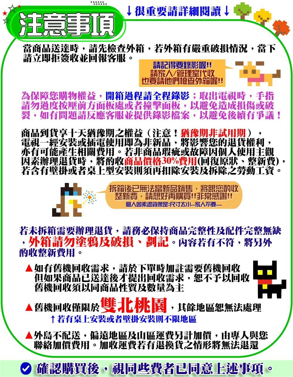 ↓很重要請詳細閱讀↓注意事項當商品送達時請先檢查外箱,若外箱有嚴重破損情況,當下請立即拒簽收並回報客服。請記得要錄影喔!!請管理室代收也要請他們檢查外箱喔!!為保障您購物權益,開箱過程請全程錄影取出電視時,手指請勿過度按壓處,避免造成損傷或破裂,如有問題請反應客服並提供錄影檔案,以避免後續有爭議!商品到貨享十天猶豫期之權益(注意!猶豫期非試用期)電視一經安裝或插電使用即為非新品,將影響您的退貨權利,亦有可能產生相關費用。若非商品瑕疵或故障因個人使用主觀因素辦理退貨時,將酌收商品價格30%費用(回復原狀整新費),若含有壁掛或者桌上型安裝則須再扣除安裝及拆除之勞動工資。拆箱後已無法當新品銷售,將跟您酌收整新費,請想好再購買!!非常感謝!!個人因素退貨像是:尺寸太小家人不要若未拆箱需要辦理退貨,請務必保持商品完整性及配件完整無缺外箱請勿塗鴉及破損劃記。內容若有不符,將另外酌收整新費用。如有舊機回收需求,請於下單時加註需要舊機回收但如果商品已送達後才提出回收需求,恕不予以回收舊機回收須以同商品性質及數量為主▲舊機回收僅限於雙北桃園,其餘地區恕無法處理若有桌上安裝或者壁掛安裝則不限地區外島不配送,偏遠地區及山區運費另計加價,由專人與您聯絡加價費用。加收運費若有退換貨之情形將無法退還 確認購買後,視同些費者已同意上述事項。