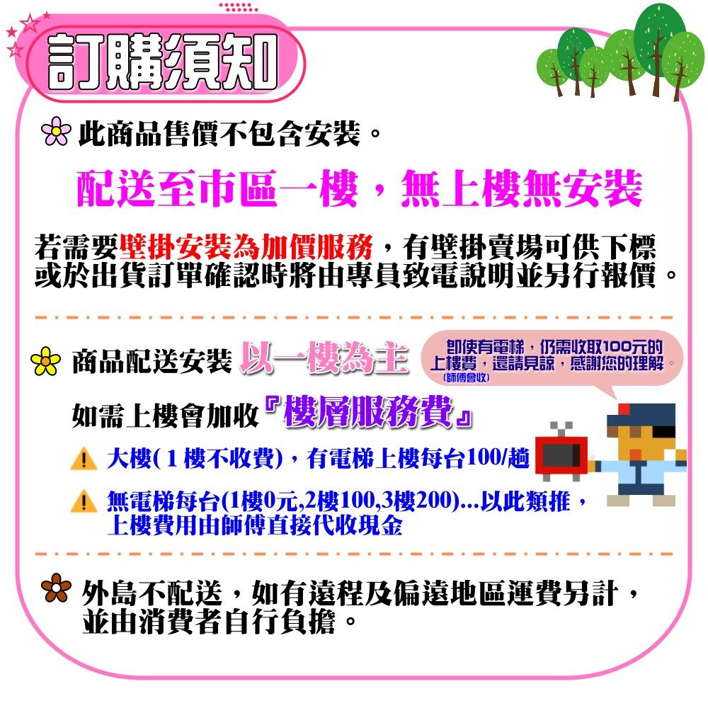 訂購須知 此商品售價不包含配送至市區,無上樓無安裝若需要壁掛安裝為加價服務,有壁掛賣場可供下標或於出貨訂單確認時由專員致電說明並另行報價。商品配送安裝 一將請的使有電梯,仍需收取100元的(師傅會收)如需上樓會加收『樓層服務費。大樓(1樓不收費),有電梯上樓每台100/趟無電梯每台(1樓0元,2樓100,3樓200)...以此類推,上樓費用由師傅直接代收現金☆ 外島不配送,如有遠程及偏遠地區運費另計,並由消費者自行負擔。