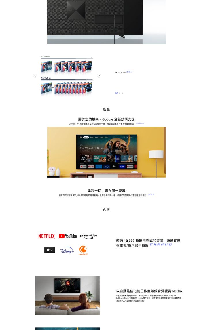 4K 4K/120/智慧屬於娛樂Google 全新技術支援Google  訂The Wheel of Time串流一切盡同一螢幕 400000 在根據NETFLIX YouTube prime video內容超過10,000種用程式和遊戲,通通直接在電視/顯示器中播放 57  59 60 61 62以最佳化等級音質 以全新光   應  Adaptive Mode和 Netflix 攜手設計,可根據您的自動工作室的效果。