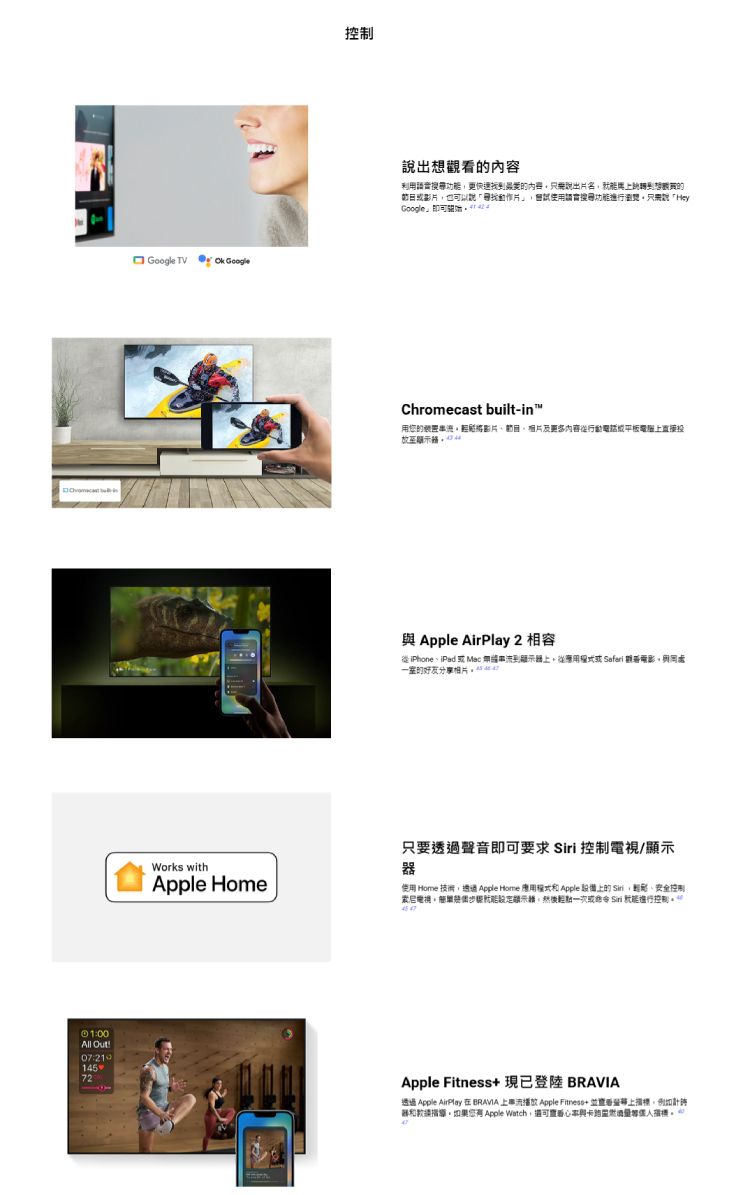 All Out!072114572Google TV GoogleWorks withApple Home出利用功更內容說出名到想觀的影片也以說動作片使用換功能只需說「HeyGoogle」可Chromecast built-in™用的装置影片或平板直接投 Apple AirPlay 2 相容從iPhoneiPad 或 Mac 上從或 Safari 電影與室的好友分享:只要透過聲音即可要求  控制/顯示器使用 Home 技術透過Apple Home 應用 Apple 設備上的Siri,安全控制、索尼電視能顯示器,或 Siri 進行控制Apple Fitness 現已登陸 透過 Apple AirPlay 在BRAVIA 上串流播放 Apple Fitness+上,例如計您 Apple Watch,實看與。