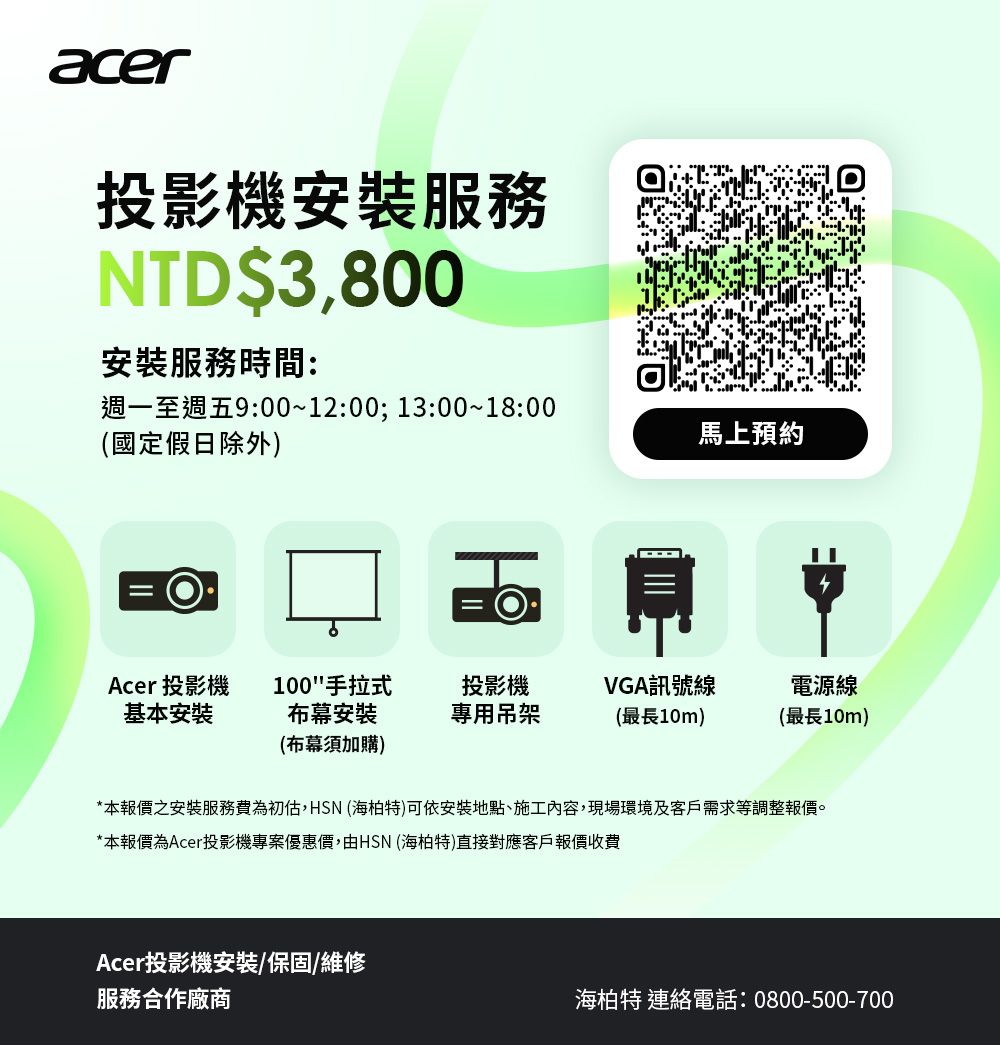 acer投影機服務NTD$3,800安裝服務時間:週一至週五9:00~12:00;13:00~18:00(國定假日除外)馬上預約Acer 投影機基本安裝100手拉式布幕安裝(布幕須加購)投影機VGA訊號線專用吊架(最長10m)電源線(最長10m)*本報價之安裝服務費為初估,HSN (海柏特)可依安裝地點、施工內容,現場環境及客戶需求等調整報價。*本報價為Acer投影機專案優惠價,由HSN (海柏特)直接對應客戶報價收費Acer投影機安裝/保固/維修服務合作廠商海柏特 連絡電話:0800-500-700