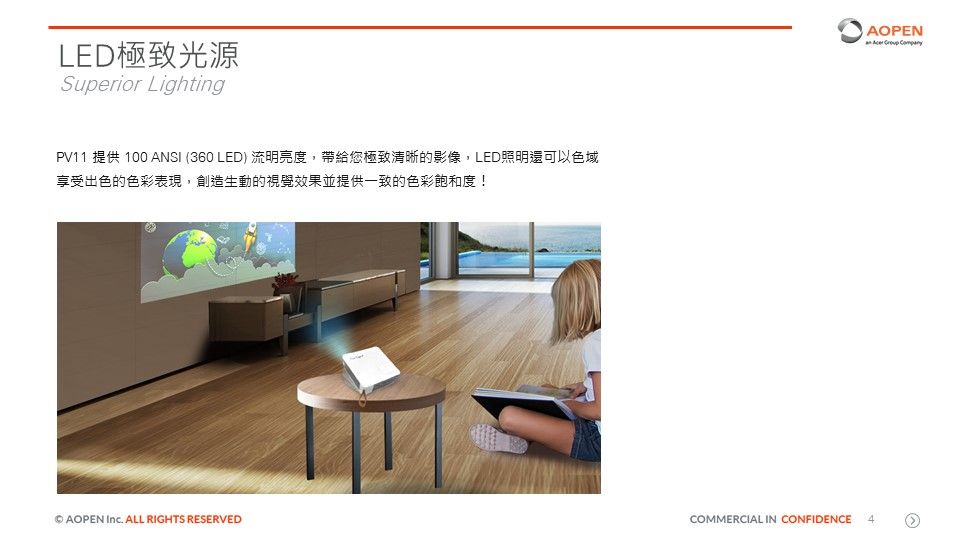 LED極致光源Superior LightingPV11 提供 100 ANSI (360 LED) 流明亮度,帶給您極致清晰的影像,LED照明還可以色域享受出色的色彩表現,創造生動的視覺效果並提供一致的色彩飽和度!AOPEN   AOPEN  ALL RIGHTS RESERVEDCOMMERCIAL IN CONFIDENCE