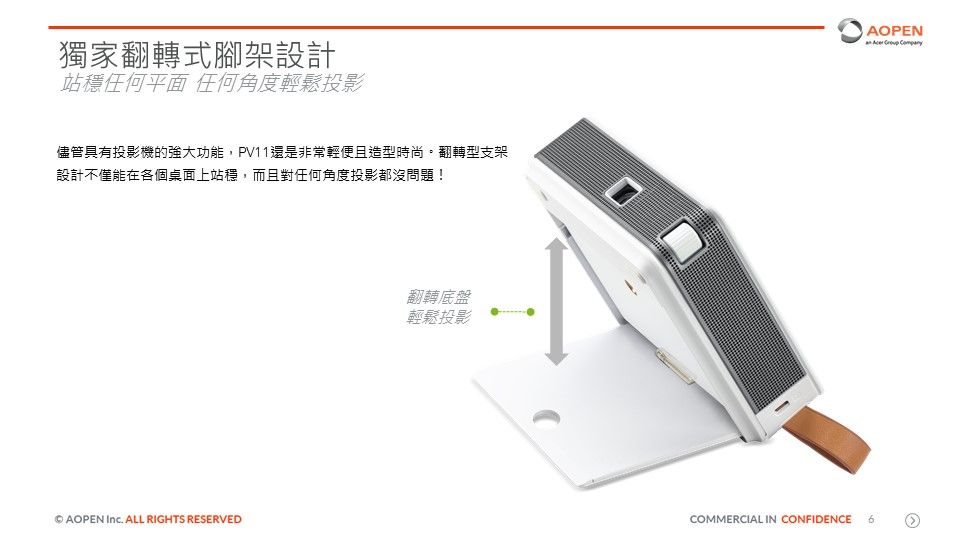 獨家翻轉式腳架設計站穩任何平面 任何角度輕鬆投影儘管具有投影機的強大功能,PV11還是非常輕便且造型時尚。翻轉型支架設計不僅能在各個桌面上站穩,而且對任何角度投影都沒問題!AOPEN  ALL RIGHTS RESERVED翻轉底盤輕鬆投影AOPEN   COMMERCIAL IN CONFIDENCE