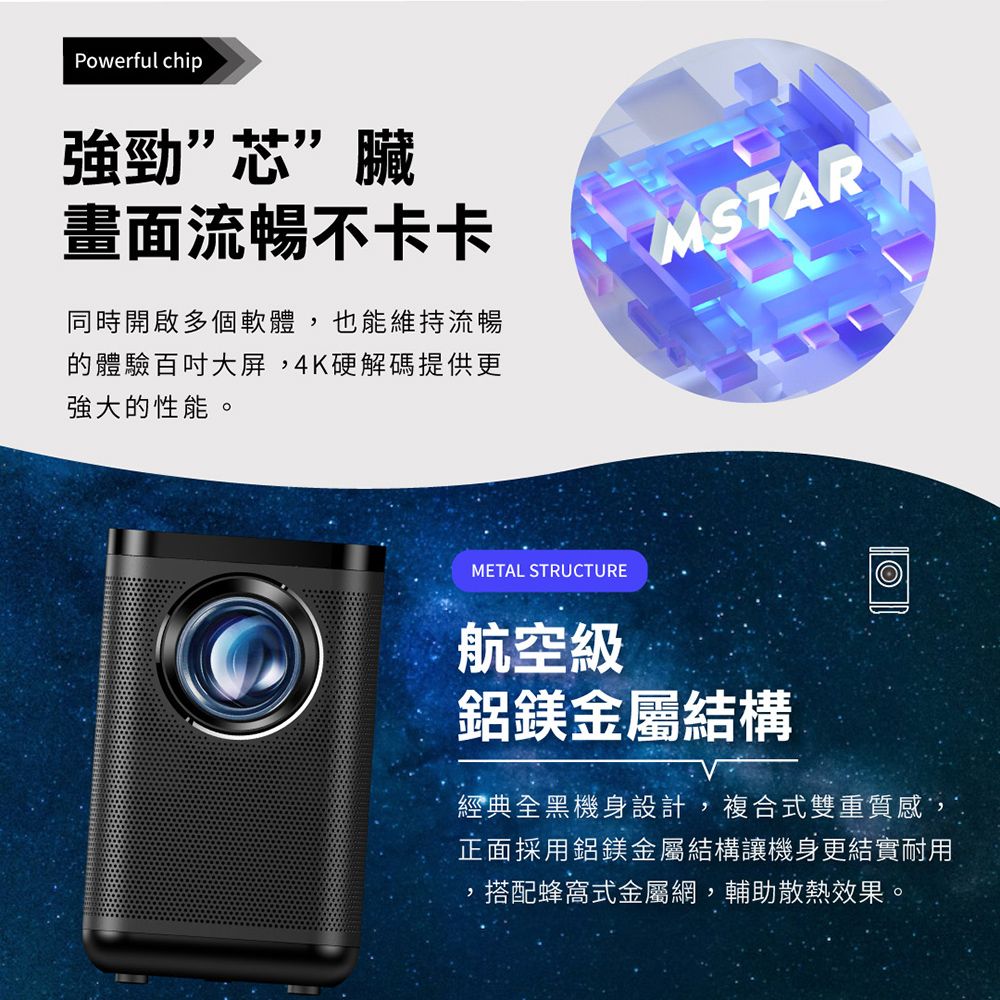 Powerful chip強勁”芯”臟畫面流暢不卡卡同時開啟多個軟體,也能維持流暢體驗百吋大屏,4K硬解碼提供更強大的性能。MSTARMETAL STRUCTURE航空級鋁鎂金屬結構經典全黑機身設計,複合式雙重質感,正面採用鋁鎂金屬結構讓機身更結實耐用,搭配蜂窩式金屬網,輔助散熱效果。