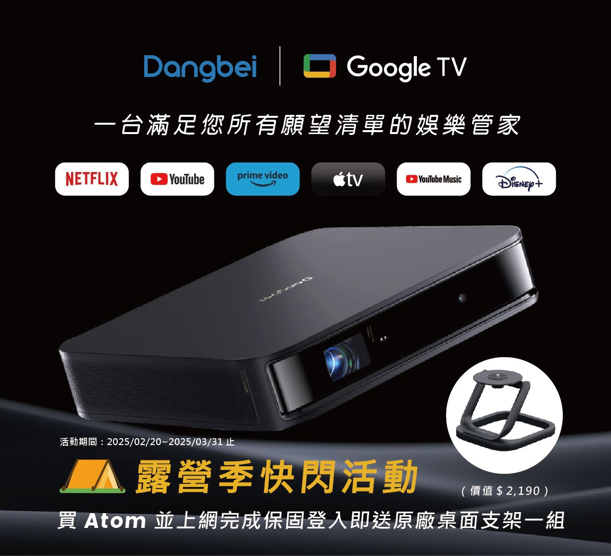 Dangbei |Google TV一台滿足您所有願望清單的娛樂管家NETFLIX YouTubeprime videotv YouTube Music活動期間:2025/02/20~2025/03/31 止 露營季快閃活動(價值$2,190) Atom 並上網完成保固登入即送原廠桌面支架一組