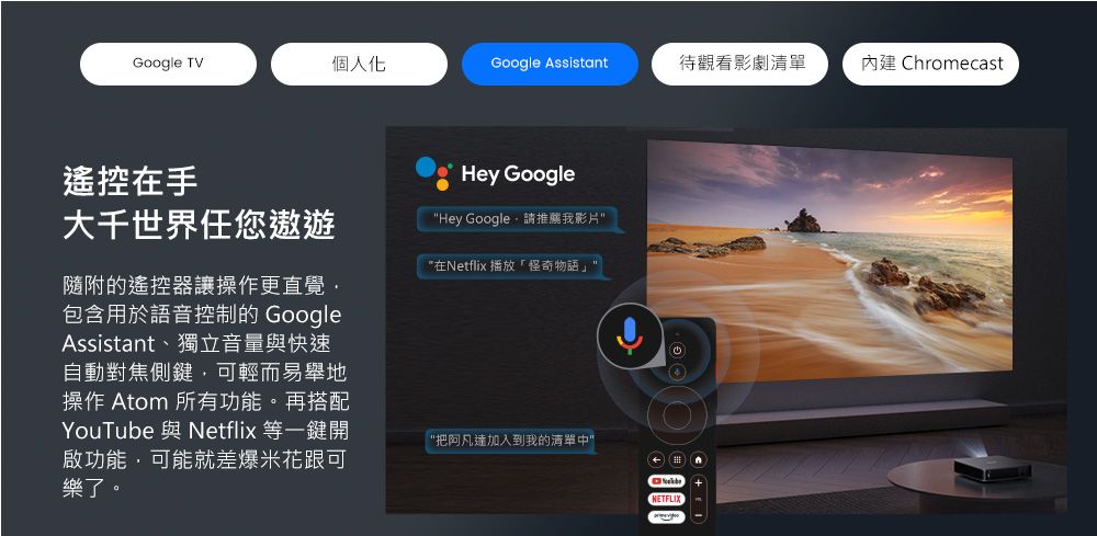 Google TV個人化Google Assistant待觀看影劇清單內建 Chromecast遙控在手大千世界任您遨遊隨附的遙控器讓操作更直覺包含用於語音控制的 GoogleAssistant、獨立音量與快速自動對焦側鍵,可輕而易舉地操作 Atom 所有功能。再搭配YouTube 與Netflix 等一鍵開啟功能,可能就差爆米花跟可樂了。Hey GoogleHey Google 請推薦我影片在Netflix 播放怪奇物語把阿凡達加入到我的清單中NETFLIX