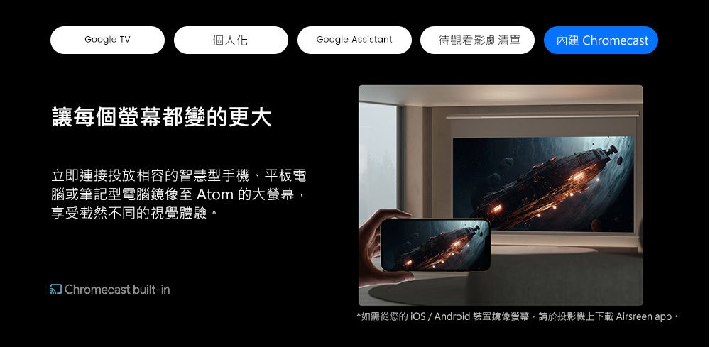 Google TV個人化Google Assistant待觀看影劇清單 Chromecast讓每個螢幕都變的更大立即連接投放相容的智慧型手機、平板電腦或筆記型電腦至 Atom 的大螢幕,享受截然不同的視覺體驗Chromecast built-in*如需從您的iOS Android 裝置鏡像螢幕,請於投影機上下載 Airsreen app 。