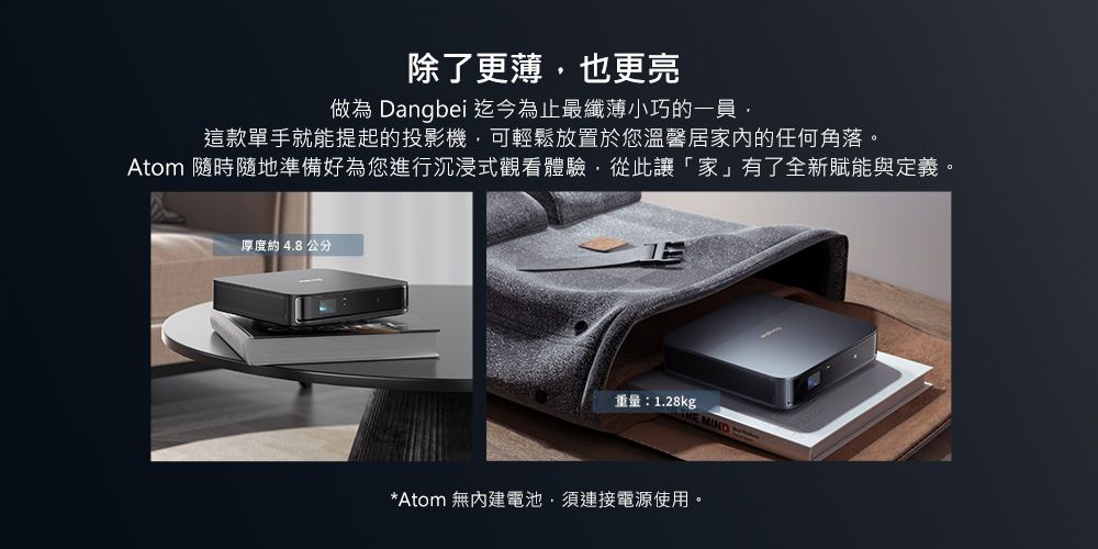 除了更薄也更亮做為 Dangbei迄今為止最纖薄小巧的一員,這款單手就能提起的投影機,可輕鬆放置於您溫馨居家的任何角落。Atom 隨時隨地準備好為您進行沉浸式觀看體驗,從此讓家」有了全新賦能與定義。厚度約4.8公分重量:1.28kg*Atom 無電池,須連接電源使用。
