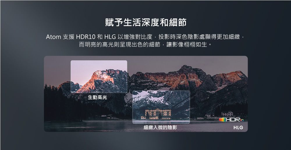 賦予生活深度和細節Atom 支援 HDR10 和 HLG 以增強對比度投影時深色陰影處顯得更加細緻,而明亮的高光則呈現出色的細節,讓影像栩栩如生。生動高光細緻入微的陰影HLG