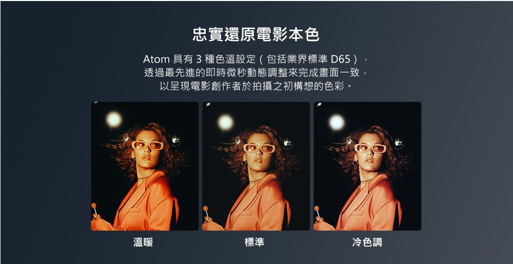 忠實還原電影本色Atom 具有 3 種色溫設定(包括業界標準 D65)透過最先進的即時微秒動態調整來完成畫面一致以呈現電影創作者於拍攝之初構想的色彩。溫暖標準冷色調