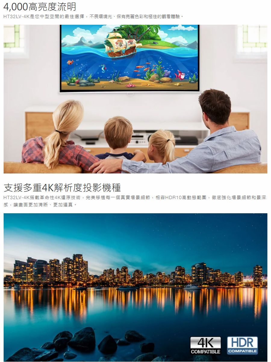 4,000高亮度流明HT32LV-4K是您中型空間的最佳選擇,不畏環境光、保有亮麗色彩和極佳的觀看體驗。支援多重4K解析度投影機種HT32LV-4K搭載革命性4K還原技術,完美移植每一個真實場景細節,相容HDR10高動態範圍,徹底強化場景細節和景深感,讓畫面更加清晰、更加逼真。4K HDRCOMPATIBLE COMPATIBLE