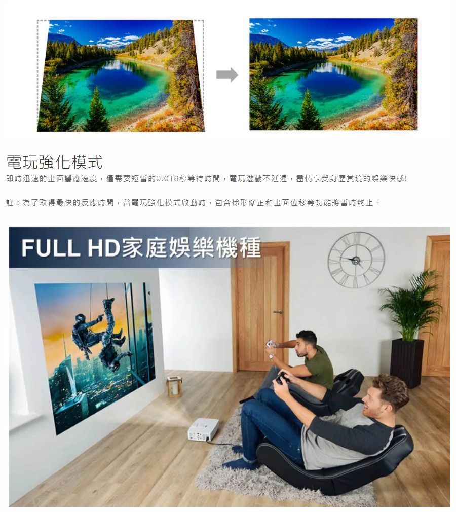電玩強化模式即時迅速的畫面響應速度,僅需要短暫的秒等待時間,電玩遊戲不延遲,盡情享受身歷其境的娛樂快感!註:為了取得最快的反應時間,當電玩強化模式啟動時,包含梯形修正和畫面位移等功能將暫時終止。FULL HD家庭娛樂機種