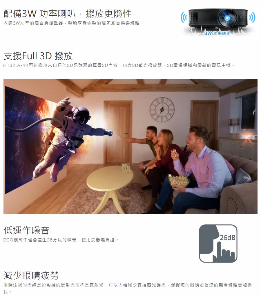 配備3W 功率喇叭,擺放更隨性內建3W功率的高音質揚聲器,輕鬆享受完整的居家影音娛樂體驗。支援Full 3D 撥放HT32LV-4K可以撥放來自任何3D訊號源的真實3D內容,包含3D藍光撥放器、3D電視頻道和最新的電玩主機。低運作噪音ECO模式中僅會產生26分貝的噪音,使用安靜無負擔。26dB減少眼睛疲勞眼睛注視的光線是投影機的反射光而不是直射光,可以大幅減少直接藍光曝光,保護您的眼睛並使您的觀看體驗更加愉快